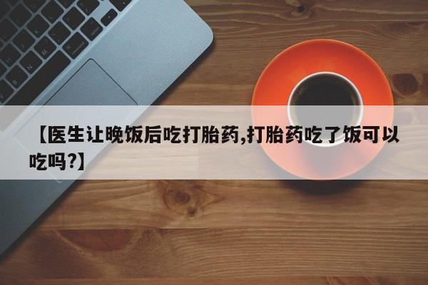 网上买打胎药联系方式微信，【医生让晚饭后吃打胎药,打胎药吃了饭可以吃吗?】