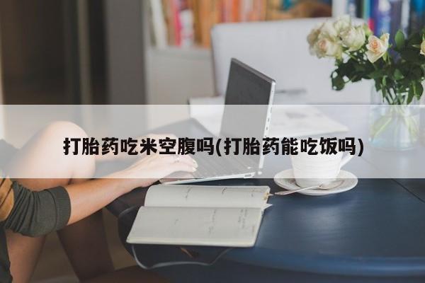 网上买打胎药联系方式微信，打胎药吃米空腹吗(打胎药能吃饭吗)