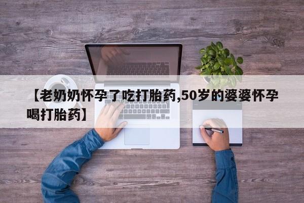网上买打胎药联系方式微信，【老奶奶怀孕了吃打胎药,50岁的婆婆怀孕喝打胎药】
