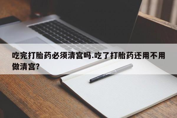 网上买打胎药联系方式微信，吃完打胎药必须清宫吗.吃了打胎药还用不用做清宫？