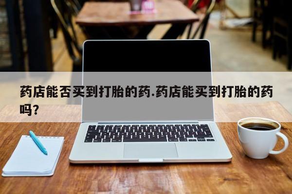 网上买打胎药联系方式微信，药店能否买到打胎的药.药店能买到打胎的药吗？