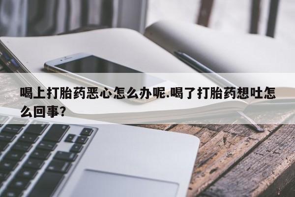网上买打胎药联系方式微信，喝上打胎药恶心怎么办呢.喝了打胎药想吐怎么回事？