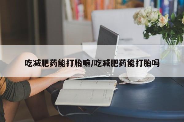 网上买打胎药联系方式微信，吃减肥药能打胎嘛/吃减肥药能打胎吗