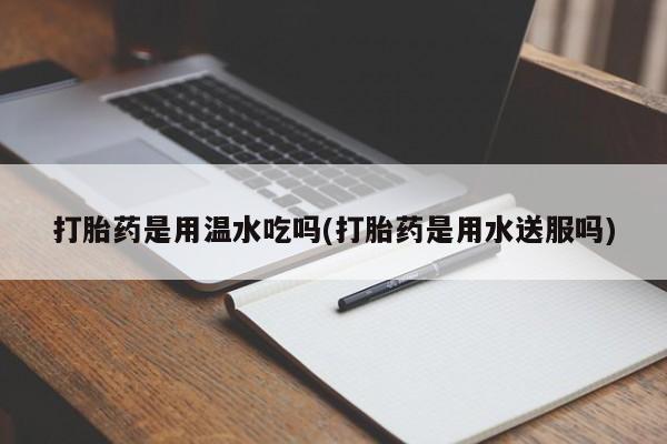 网上买打胎药联系方式微信，打胎药是用温水吃吗(打胎药是用水送服吗)