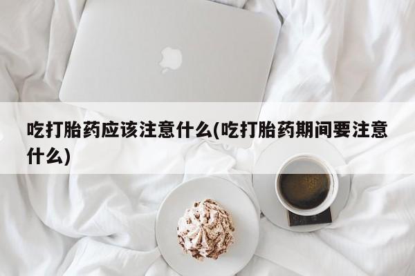 网上买打胎药联系方式微信，吃打胎药应该注意什么(吃打胎药期间要注意什么)