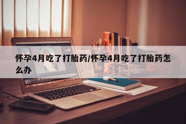网上买打胎药联系方式微信，怀孕4月吃了打胎药/怀孕4月吃了打胎药怎么办