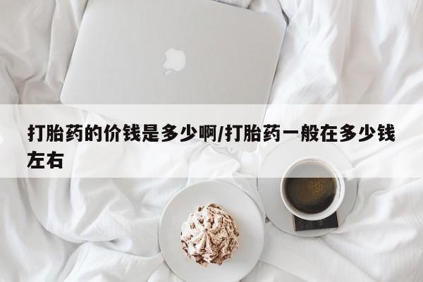 网上买打胎药联系方式微信，打胎药的价钱是多少啊/打胎药一般在多少钱左右