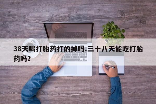 网上买打胎药联系方式微信，38天喝打胎药打的掉吗.三十八天能吃打胎药吗？