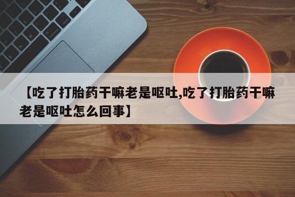 网上买打胎药联系方式微信，【吃了打胎药干嘛老是呕吐,吃了打胎药干嘛老是呕吐怎么回事】