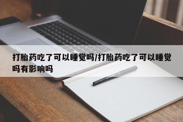 网上买打胎药联系方式微信，打胎药吃了可以睡觉吗/打胎药吃了可以睡觉吗有影响吗