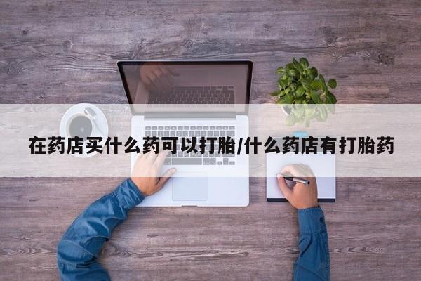 网上买打胎药联系方式微信，在药店买什么药可以打胎/什么药店有打胎药
