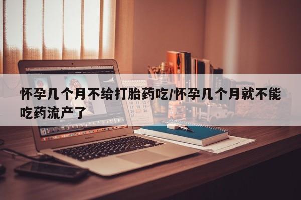 网上买打胎药联系方式微信，怀孕几个月不给打胎药吃/怀孕几个月就不能吃药流产了