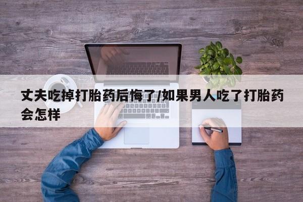 网上买打胎药联系方式微信，丈夫吃掉打胎药后悔了/如果男人吃了打胎药会怎样