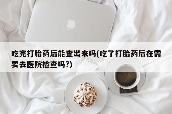 网上买打胎药联系方式微信，吃完打胎药后能查出来吗(吃了打胎药后在需要去医院检查吗?)