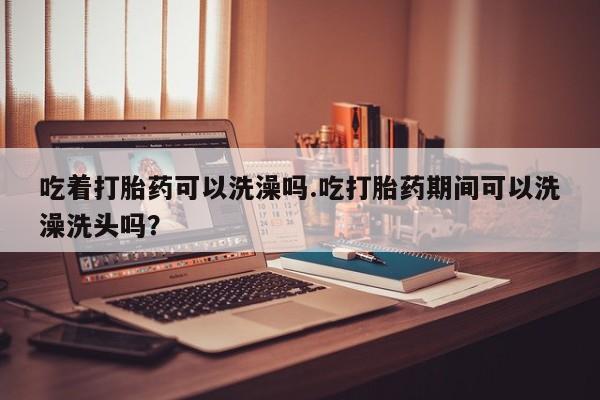 网上买打胎药联系方式微信，吃着打胎药可以洗澡吗.吃打胎药期间可以洗澡洗头吗？