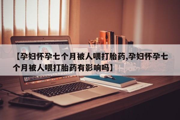 网上买打胎药联系方式微信，【孕妇怀孕七个月被人喂打胎药,孕妇怀孕七个月被人喂打胎药有影响吗】