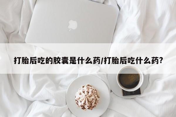 网上买打胎药联系方式微信，打胎后吃的胶囊是什么药/打胎后吃什么药?