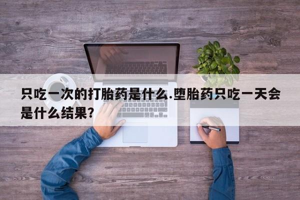 网上买打胎药联系方式微信，只吃一次的打胎药是什么.堕胎药只吃一天会是什么结果？