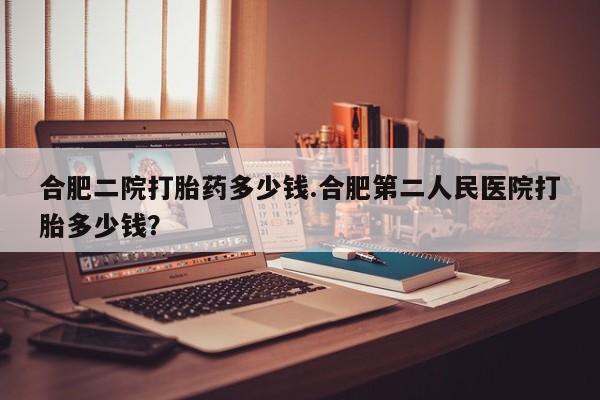 网上买打胎药联系方式微信，合肥二院打胎药多少钱.合肥第二人民医院打胎多少钱？