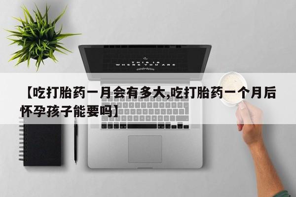 网上买打胎药联系方式微信，【吃打胎药一月会有多大,吃打胎药一个月后怀孕孩子能要吗】