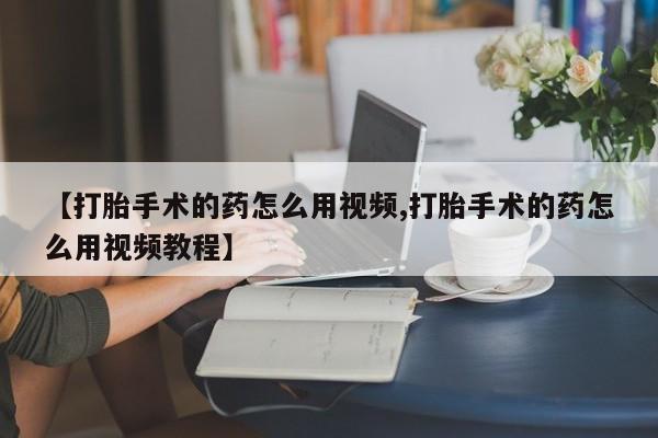 网上买打胎药联系方式微信，【打胎手术的药怎么用视频,打胎手术的药怎么用视频教程】