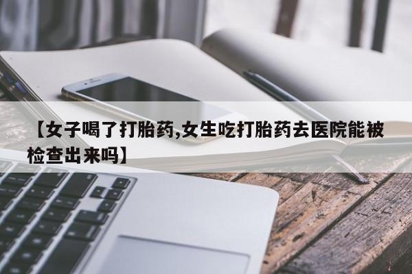 网上买打胎药联系方式微信，【女子喝了打胎药,女生吃打胎药去医院能被检查出来吗】
