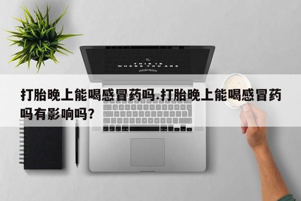 网上买打胎药联系方式微信，打胎晚上能喝感冒药吗.打胎晚上能喝感冒药吗有影响吗？