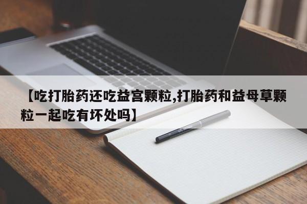网上买打胎药联系方式微信，【吃打胎药还吃益宫颗粒,打胎药和益母草颗粒一起吃有坏处吗】
