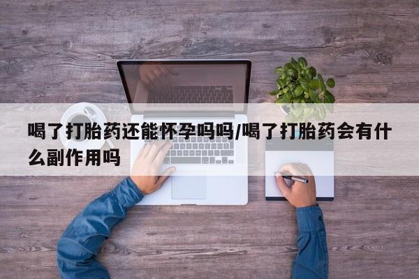 网上买打胎药联系方式微信，喝了打胎药还能怀孕吗吗/喝了打胎药会有什么副作用吗
