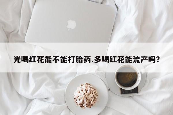 网上买打胎药联系方式微信，光喝红花能不能打胎药.多喝红花能流产吗？