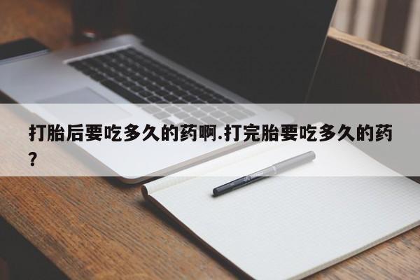网上买打胎药联系方式微信，打胎后要吃多久的药啊.打完胎要吃多久的药？
