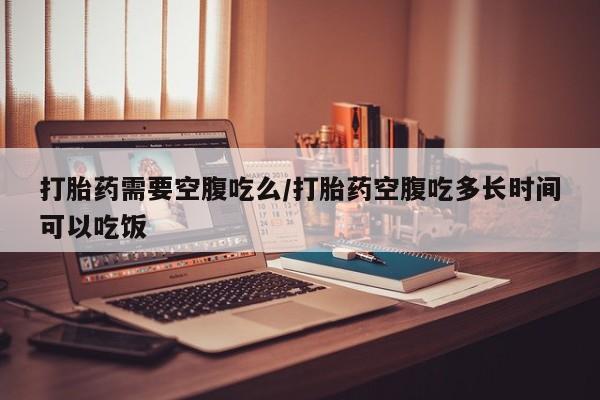 网上买打胎药联系方式微信，打胎药需要空腹吃么/打胎药空腹吃多长时间可以吃饭