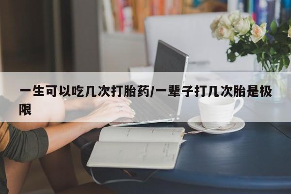 网上买打胎药联系方式微信，一生可以吃几次打胎药/一辈子打几次胎是极限