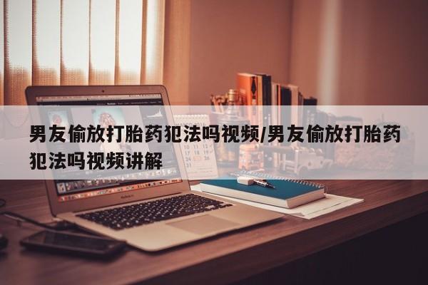 网上买打胎药联系方式微信，男友偷放打胎药犯法吗视频/男友偷放打胎药犯法吗视频讲解