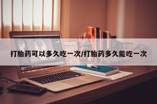 网上买打胎药联系方式微信，打胎药可以多久吃一次/打胎药多久能吃一次