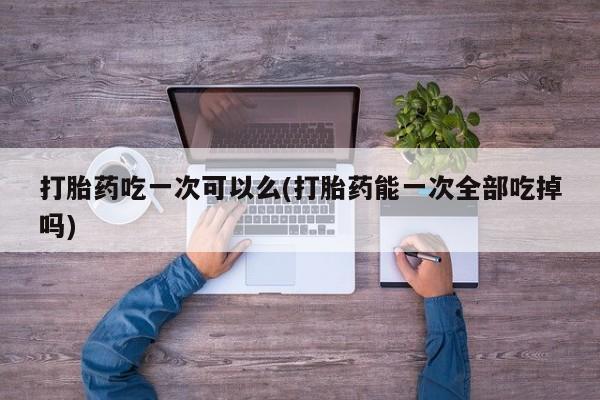 网上买打胎药联系方式微信，打胎药吃一次可以么(打胎药能一次全部吃掉吗)