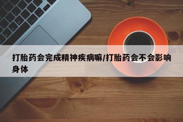 网上买打胎药联系方式微信，打胎药会完成精神疾病嘛/打胎药会不会影响身体