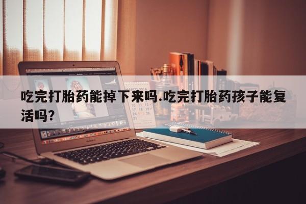 网上买打胎药联系方式微信，吃完打胎药能掉下来吗.吃完打胎药孩子能复活吗？