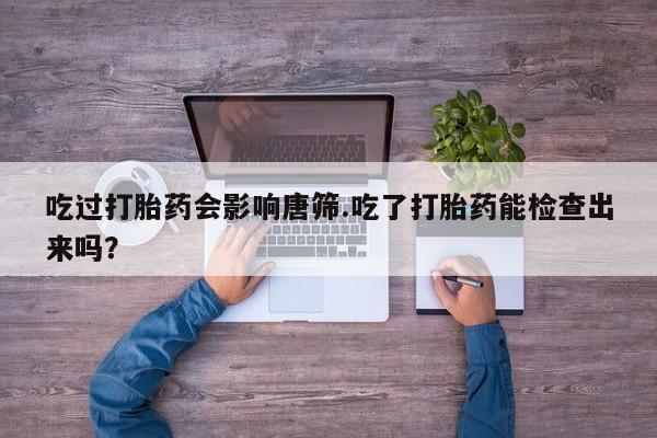 网上买打胎药联系方式微信，吃过打胎药会影响唐筛.吃了打胎药能检查出来吗？