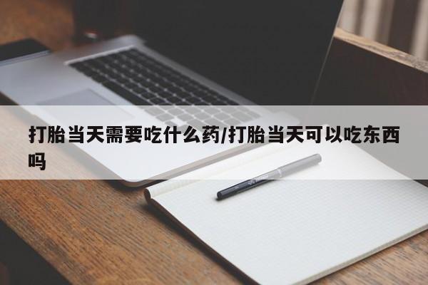网上买打胎药联系方式微信，打胎当天需要吃什么药/打胎当天可以吃东西吗