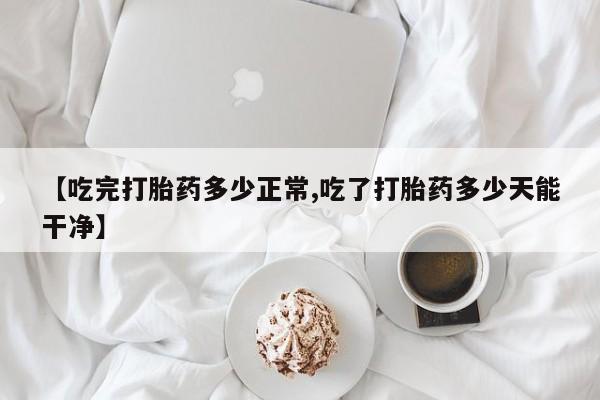 网上买打胎药联系方式微信，【吃完打胎药多少正常,吃了打胎药多少天能干净】