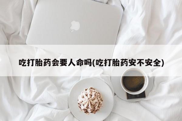 网上买打胎药联系方式微信，吃打胎药会要人命吗(吃打胎药安不安全)