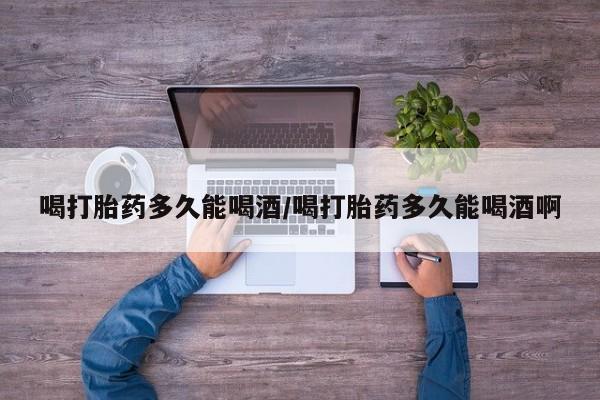 网上买打胎药联系方式微信，喝打胎药多久能喝酒/喝打胎药多久能喝酒啊