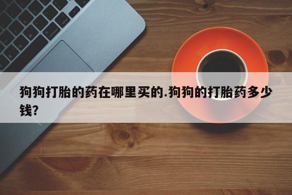 网上买打胎药联系方式微信，狗狗打胎的药在哪里买的.狗狗的打胎药多少钱？