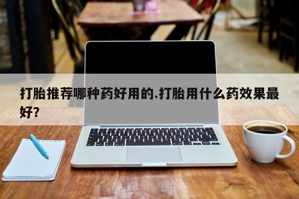 网上买打胎药联系方式微信，打胎推荐哪种药好用的.打胎用什么药效果最好？