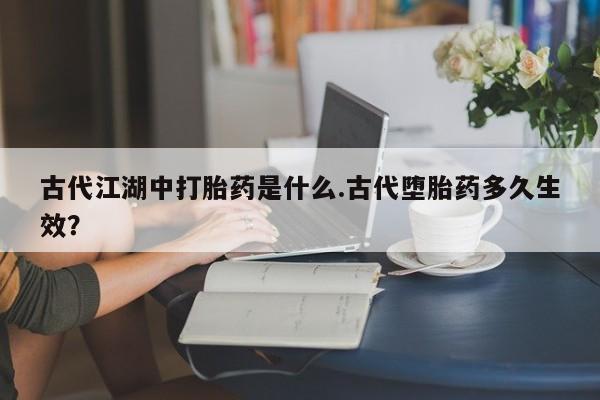网上买打胎药联系方式微信，古代江湖中打胎药是什么.古代堕胎药多久生效？