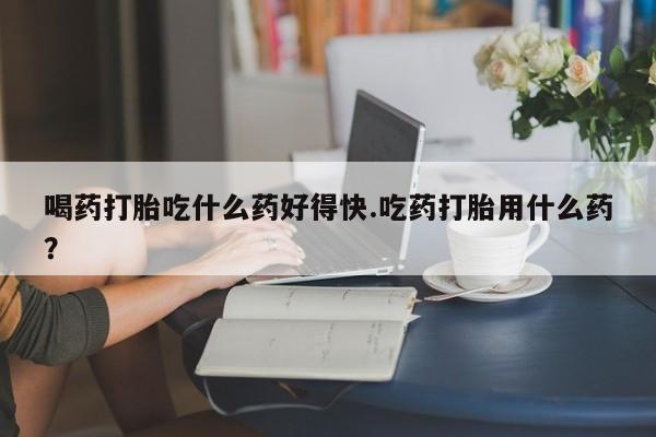 网上买打胎药联系方式微信，喝药打胎吃什么药好得快.吃药打胎用什么药？