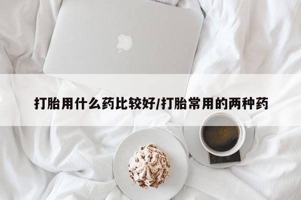 网上买打胎药联系方式微信，打胎用什么药比较好/打胎常用的两种药