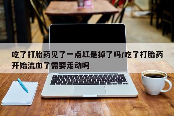 网上买打胎药联系方式微信，吃了打胎药见了一点红是掉了吗/吃了打胎药开始流血了需要走动吗