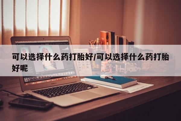 网上买打胎药联系方式微信，可以选择什么药打胎好/可以选择什么药打胎好呢